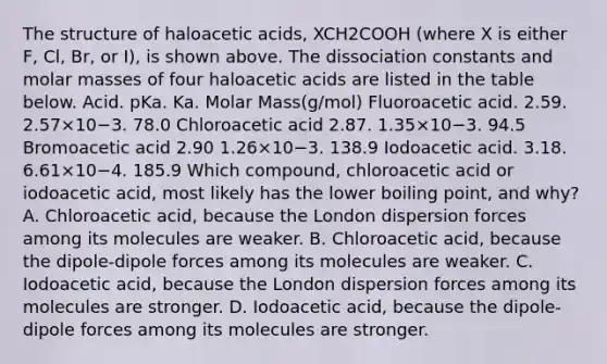 The structure of haloacetic acids, XCH2COOH (where X is either F, Cl, Br, or I), is shown above. The dissociation constants and molar masses of four haloacetic acids are listed in the table below. Acid. pKa. Ka. Molar Mass(g/mol) Fluoroacetic acid. 2.59. 2.57×10−3. 78.0 Chloroacetic acid 2.87. 1.35×10−3. 94.5 Bromoacetic acid 2.90 1.26×10−3. 138.9 Iodoacetic acid. 3.18. 6.61×10−4. 185.9 Which compound, chloroacetic acid or iodoacetic acid, most likely has the lower boiling point, and why? A. Chloroacetic acid, because the London dispersion forces among its molecules are weaker. B. Chloroacetic acid, because the dipole-dipole forces among its molecules are weaker. C. Iodoacetic acid, because the London dispersion forces among its molecules are stronger. D. Iodoacetic acid, because the dipole-dipole forces among its molecules are stronger.