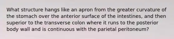 What structure hangs like an apron from the greater curvature of the stomach over the anterior surface of the intestines, and then superior to the transverse colon where it runs to the posterior body wall and is continuous with the parietal peritoneum?