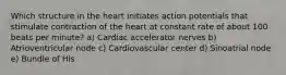 Which structure in the heart initiates action potentials that stimulate contraction of the heart at constant rate of about 100 beats per minute? a) Cardiac accelerator nerves b) Atrioventricular node c) Cardiovascular center d) Sinoatrial node e) Bundle of His