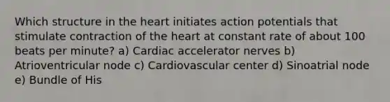 Which structure in <a href='https://www.questionai.com/knowledge/kya8ocqc6o-the-heart' class='anchor-knowledge'>the heart</a> initiates action potentials that stimulate contraction of the heart at constant rate of about 100 beats per minute? a) Cardiac accelerator nerves b) Atrioventricular node c) Cardiovascular center d) Sinoatrial node e) Bundle of His