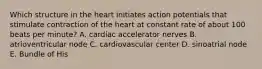 Which structure in the heart initiates action potentials that stimulate contraction of the heart at constant rate of about 100 beats per minute? A. cardiac accelerator nerves B. atrioventricular node C. cardiovascular center D. sinoatrial node E. Bundle of His