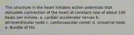 This structure in the heart initiates action potentials that stimulate contraction of the heart at constant rate of about 100 beats per minute. a. cardiac accelerator nerves b. atrioventricular node c. cardiovascular center d. sinoatrial node e. Bundle of His