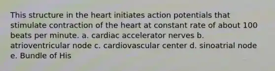 This structure in the heart initiates action potentials that stimulate contraction of the heart at constant rate of about 100 beats per minute. a. cardiac accelerator nerves b. atrioventricular node c. cardiovascular center d. sinoatrial node e. Bundle of His