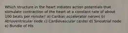 Which structure in the heart initiates action potentials that stimulate contraction of the heart at a constant rate of about 100 beats per minute? a) Cardiac accelerator nerves b) Atrioventricular node c) Cardiovascular center d) Sinoatrial node e) Bundle of His