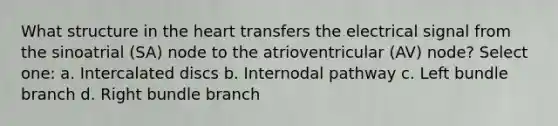 What structure in the heart transfers the electrical signal from the sinoatrial (SA) node to the atrioventricular (AV) node? Select one: a. Intercalated discs b. Internodal pathway c. Left bundle branch d. Right bundle branch