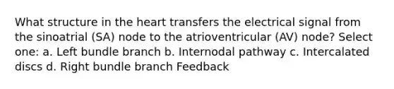 What structure in the heart transfers the electrical signal from the sinoatrial (SA) node to the atrioventricular (AV) node? Select one: a. Left bundle branch b. Internodal pathway c. Intercalated discs d. Right bundle branch Feedback