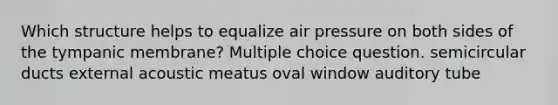 Which structure helps to equalize air pressure on both sides of the tympanic membrane? Multiple choice question. semicircular ducts external acoustic meatus oval window auditory tube