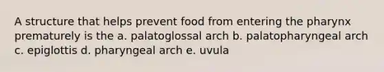 A structure that helps prevent food from entering the pharynx prematurely is the a. palatoglossal arch b. palatopharyngeal arch c. epiglottis d. pharyngeal arch e. uvula