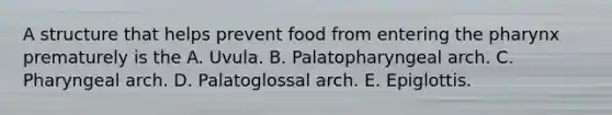 A structure that helps prevent food from entering <a href='https://www.questionai.com/knowledge/ktW97n6hGJ-the-pharynx' class='anchor-knowledge'>the pharynx</a> prematurely is the A. Uvula. B. Palatopharyngeal arch. C. Pharyngeal arch. D. Palatoglossal arch. E. Epiglottis.