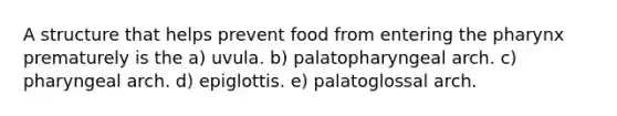 A structure that helps prevent food from entering <a href='https://www.questionai.com/knowledge/ktW97n6hGJ-the-pharynx' class='anchor-knowledge'>the pharynx</a> prematurely is the a) uvula. b) palatopharyngeal arch. c) pharyngeal arch. d) epiglottis. e) palatoglossal arch.