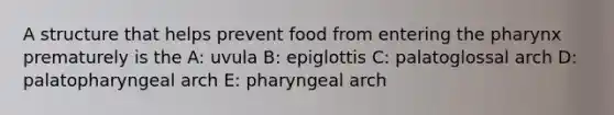 A structure that helps prevent food from entering <a href='https://www.questionai.com/knowledge/ktW97n6hGJ-the-pharynx' class='anchor-knowledge'>the pharynx</a> prematurely is the A: uvula B: epiglottis C: palatoglossal arch D: palatopharyngeal arch E: pharyngeal arch