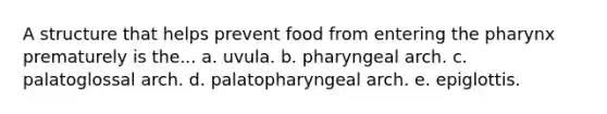 A structure that helps prevent food from entering the pharynx prematurely is the... a. uvula. b. pharyngeal arch. c. palatoglossal arch. d. palatopharyngeal arch. e. epiglottis.