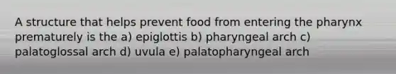 A structure that helps prevent food from entering the pharynx prematurely is the a) epiglottis b) pharyngeal arch c) palatoglossal arch d) uvula e) palatopharyngeal arch