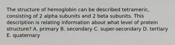 The structure of hemoglobin can be described tetrameric, consisting of 2 alpha subunits and 2 beta subunits. This description is relating information about what level of protein structure? A. primary B. secondary C. super-secondary D. tertiary E. quaternary