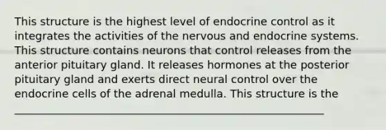 This structure is the highest level of endocrine control as it integrates the activities of the nervous and <a href='https://www.questionai.com/knowledge/k97r8ZsIZg-endocrine-system' class='anchor-knowledge'>endocrine system</a>s. This structure contains neurons that control releases from the anterior pituitary gland. It releases hormones at the posterior pituitary gland and exerts direct neural control over the endocrine cells of the adrenal medulla. This structure is the _________________________________________________________