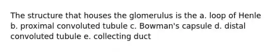 The structure that houses the glomerulus is the a. loop of Henle b. proximal convoluted tubule c. Bowman's capsule d. distal convoluted tubule e. collecting duct