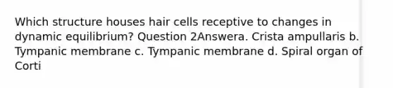 Which structure houses hair cells receptive to changes in dynamic equilibrium? Question 2Answera. Crista ampullaris b. Tympanic membrane c. Tympanic membrane d. Spiral organ of Corti