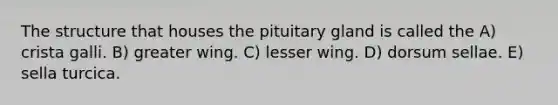 The structure that houses the pituitary gland is called the A) crista galli. B) greater wing. C) lesser wing. D) dorsum sellae. E) sella turcica.