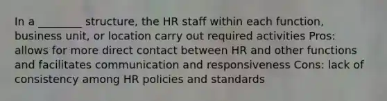 In a ________ structure, the HR staff within each function, business unit, or location carry out required activities Pros: allows for more direct contact between HR and other functions and facilitates communication and responsiveness Cons: lack of consistency among HR policies and standards