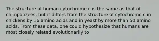 The structure of human cytochrome c is the same as that of chimpanzees, but it differs from the structure of cytochrome c in chickens by 16 amino acids and in yeast by more than 50 amino acids. From these data, one could hypothesize that humans are most closely related evolutionarily to