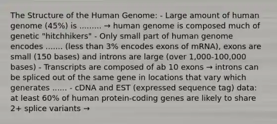 The Structure of the <a href='https://www.questionai.com/knowledge/kaQqK73QV8-human-genome' class='anchor-knowledge'>human genome</a>: - Large amount of human genome (45%) is ......... → human genome is composed much of genetic "hitchhikers" - Only small part of human genome encodes ....... (<a href='https://www.questionai.com/knowledge/k7BtlYpAMX-less-than' class='anchor-knowledge'>less than</a> 3% encodes exons of mRNA), exons are small (150 bases) and introns are large (over 1,000-100,000 bases) - Transcripts are composed of ab 10 exons → introns can be spliced out of the same gene in locations that vary which generates ...... - cDNA and EST (expressed sequence tag) data: at least 60% of human protein-coding genes are likely to share 2+ splice variants →