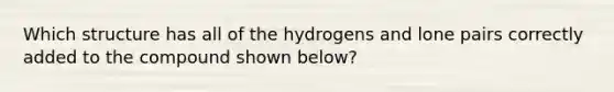 Which structure has all of the hydrogens and lone pairs correctly added to the compound shown below?