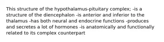 This structure of the hypothalamus-pituitary complex; -is a structure of the diencephalon -is anterior and inferior to the thalamus -has both neural and endocrine functions -produces and secretes a lot of hormones -is anatomically and functionally related to its complex counterpart