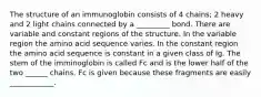 The structure of an immunoglobin consists of 4 chains; 2 heavy and 2 light chains connected by a _________ bond. There are variable and constant regions of the structure. In the variable region the amino acid sequence varies. In the constant region the amino acid sequence is constant in a given class of Ig. The stem of the imminoglobin is called Fc and is the lower half of the two ______ chains. Fc is given because these fragments are easily ____________.