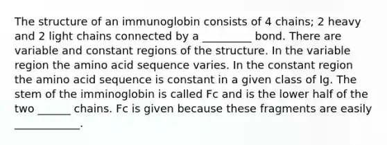 The structure of an immunoglobin consists of 4 chains; 2 heavy and 2 light chains connected by a _________ bond. There are variable and constant regions of the structure. In the variable region the amino acid sequence varies. In the constant region the amino acid sequence is constant in a given class of Ig. The stem of the imminoglobin is called Fc and is the lower half of the two ______ chains. Fc is given because these fragments are easily ____________.