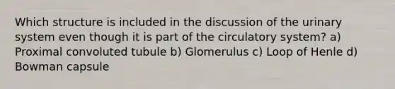 Which structure is included in the discussion of the urinary system even though it is part of the circulatory system? a) Proximal convoluted tubule b) Glomerulus c) Loop of Henle d) Bowman capsule