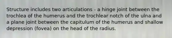 Structure includes two articulations - a hinge joint between the trochlea of the humerus and the trochlear notch of the ulna and a plane joint between the capitulum of the humerus and shallow depression (fovea) on the head of the radius.