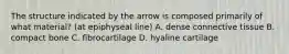 The structure indicated by the arrow is composed primarily of what material? (at epiphyseal line) A. dense connective tissue B. compact bone C. fibrocartilage D. hyaline cartilage