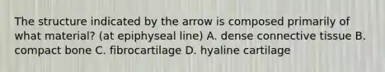 The structure indicated by the arrow is composed primarily of what material? (at epiphyseal line) A. dense connective tissue B. compact bone C. fibrocartilage D. hyaline cartilage