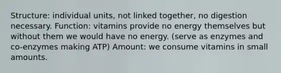 Structure: individual units, not linked together, no digestion necessary. Function: vitamins provide no energy themselves but without them we would have no energy. (serve as enzymes and co-enzymes making ATP) Amount: we consume vitamins in small amounts.