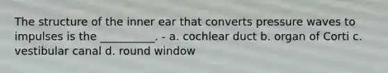 The structure of the inner ear that converts pressure waves to impulses is the __________. - a. cochlear duct b. organ of Corti c. vestibular canal d. round window