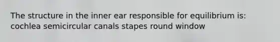 The structure in the inner ear responsible for equilibrium is: cochlea semicircular canals stapes round window