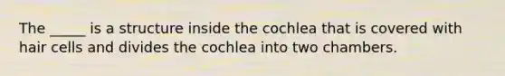 The _____ is a structure inside the cochlea that is covered with hair cells and divides the cochlea into two chambers.