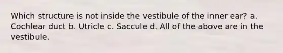 Which structure is not inside the vestibule of the inner ear? a. Cochlear duct b. Utricle c. Saccule d. All of the above are in the vestibule.