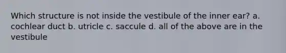 Which structure is not inside the vestibule of the inner ear? a. cochlear duct b. utricle c. saccule d. all of the above are in the vestibule