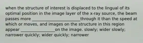 when the structure of interest is displaced to the lingual of its optimal position in the image layer of the x-ray source, the beam passes more ________________________through it than the speed at which or moves, and images on the structure in this region appear _________________on the image. slowly; wider slowly; narrower quickly; wider quickly; narrower