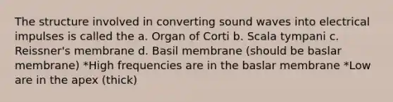 The structure involved in converting sound waves into electrical impulses is called the a. Organ of Corti b. Scala tympani c. Reissner's membrane d. Basil membrane (should be baslar membrane) *High frequencies are in the baslar membrane *Low are in the apex (thick)