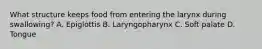 What structure keeps food from entering the larynx during swallowing? A. Epiglottis B. Laryngopharynx C. Soft palate D. Tongue