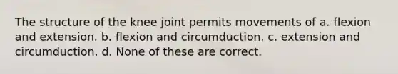 The structure of the knee joint permits movements of a. flexion and extension. b. flexion and circumduction. c. extension and circumduction. d. None of these are correct.