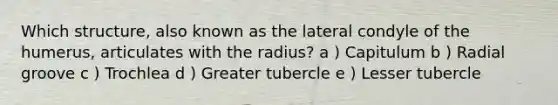 Which structure, also known as the lateral condyle of the humerus, articulates with the radius? a ) Capitulum b ) Radial groove c ) Trochlea d ) Greater tubercle e ) Lesser tubercle