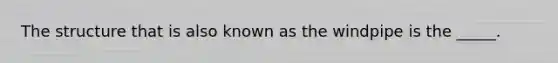 The structure that is also known as the windpipe is the _____.