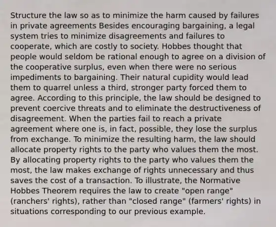 Structure the law so as to minimize the harm caused by failures in private agreements Besides encouraging bargaining, a legal system tries to minimize disagreements and failures to cooperate, which are costly to society. Hobbes thought that people would seldom be rational enough to agree on a division of the cooperative surplus, even when there were no serious impediments to bargaining. Their natural cupidity would lead them to quarrel unless a third, stronger party forced them to agree. According to this principle, the law should be designed to prevent coercive threats and to eliminate the destructiveness of disagreement. When the parties fail to reach a private agreement where one is, in fact, possible, they lose the surplus from exchange. To minimize the resulting harm, the law should allocate property rights to the party who values them the most. By allocating property rights to the party who values them the most, the law makes exchange of rights unnecessary and thus saves the cost of a transaction. To illustrate, the Normative Hobbes Theorem requires the law to create "open range" (ranchers' rights), rather than "closed range" (farmers' rights) in situations corresponding to our previous example.