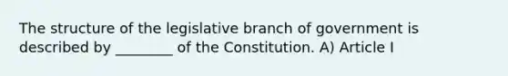 The structure of the legislative branch of government is described by ________ of the Constitution. A) Article I