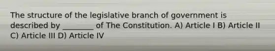 The structure of the legislative branch of government is described by ________ of The Constitution. A) Article I B) Article II C) Article III D) Article IV