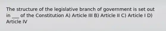 The structure of the legislative branch of government is set out in ___ of the Constitution A) Article III B) Article II C) Article I D) Article IV