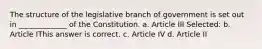 The structure of the legislative branch of government is set out in _____________ of the Constitution. a. Article III Selected: b. Article IThis answer is correct. c. Article IV d. Article II